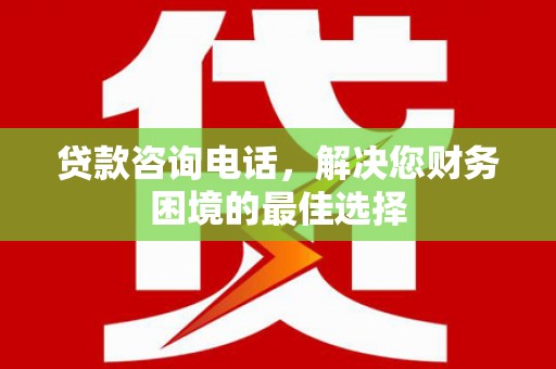 灌阳贷款咨询电话，解决您财务困境的最佳选择